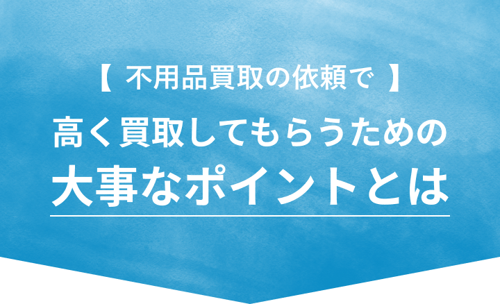 不用品の買取依頼で 高く買取してもらうための大事なポイントとは